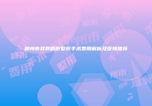 柳州市耳郭畸形整形手术费用解析及医院推荐