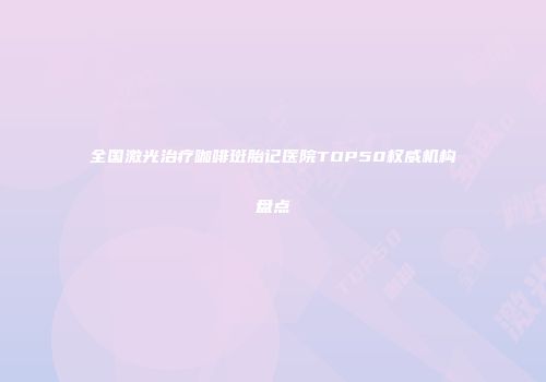 全国激光治疗咖啡斑胎记医院TOP50权威机构盘点