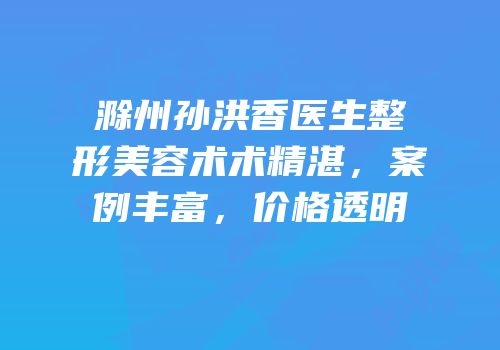 滁州孙洪香医生整形美容术术精湛，案例丰富，价格透明