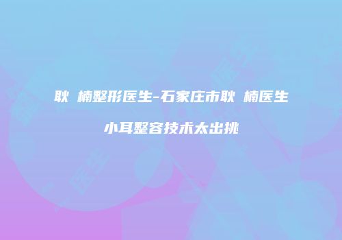 耿祎楠整形医生-石家庄市耿祎楠医生小耳整容技术太出挑