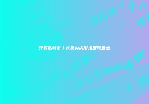 呼和浩特市十大鼻尖成形术医院盘点