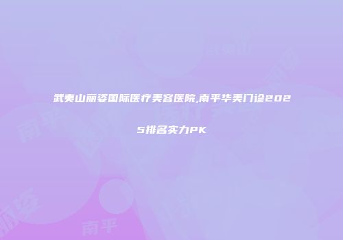 武夷山丽姿国际医疗美容医院,南平华美门诊2025排名实力PK