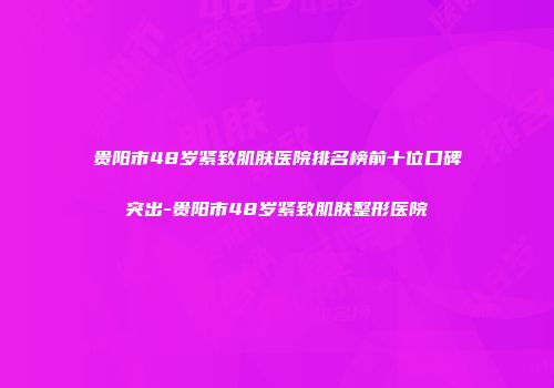贵阳市48岁紧致肌肤医院排名榜前十位口碑突出-贵阳市48岁紧致肌肤整形医院