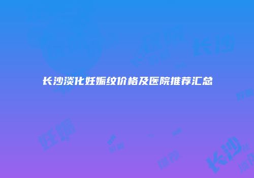 长沙淡化妊娠纹价格及医院推荐汇总