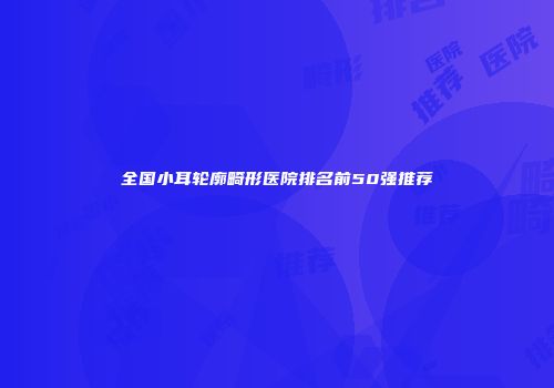 全国小耳轮廓畸形医院排名前50强推荐