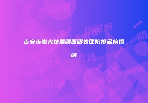 吉安市激光祛黑眼圈眼袋医院排名榜揭晓