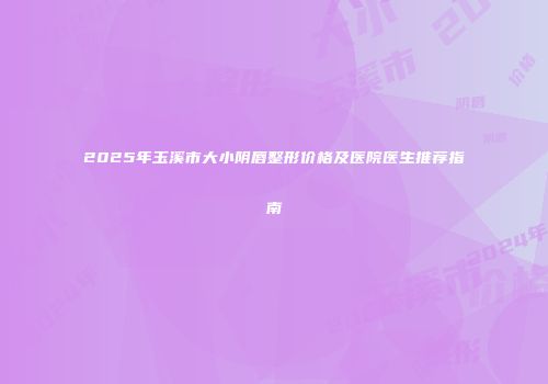 2025年玉溪市大小阴唇整形价格及医院医生推荐指南