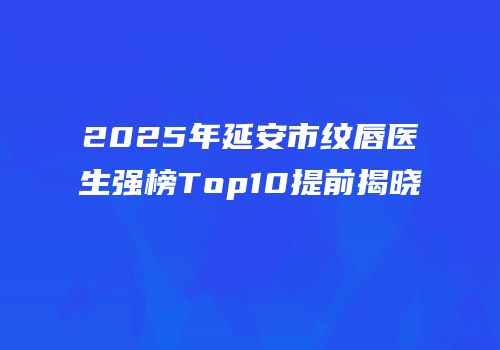 2025年延安市纹唇医生强榜Top10提前揭晓