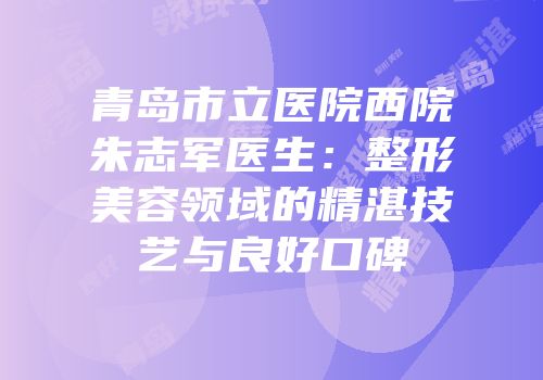 青岛市立医院西院朱志军医生：整形美容领域的精湛技艺与良好口碑