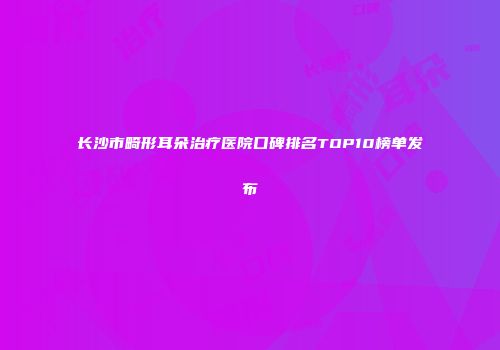 长沙市畸形耳朵治疗医院口碑排名TOP10榜单发布