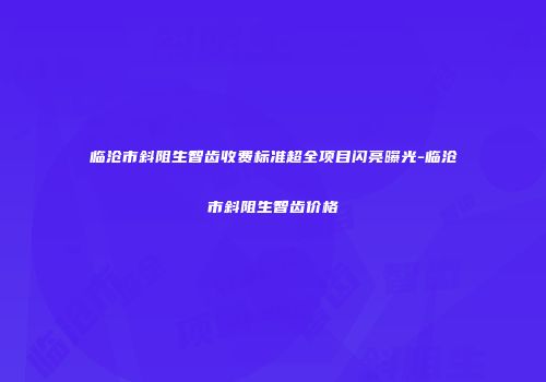 临沧市斜阻生智齿收费标准超全项目闪亮曝光-临沧市斜阻生智齿价格