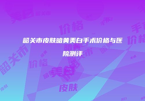 韶关市皮肤暗黄美白手术价格与医院测评