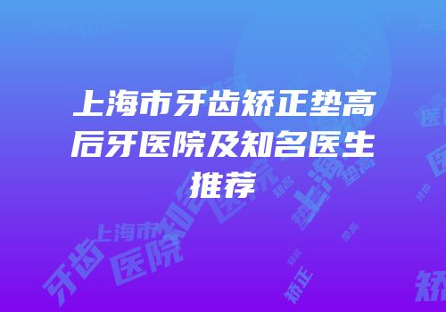 上海市牙齿矫正垫高后牙医院及知名医生推荐