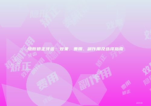 隐形矫正牙齿：效果、费用、副作用及选择指南