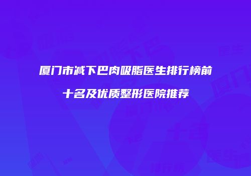 厦门市减下巴肉吸脂医生排行榜前十名及优质整形医院推荐