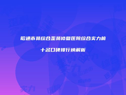昭通市鼻综合歪鼻修复医院综合实力前十名口碑排行榜解析