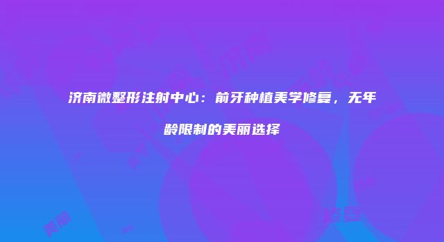 济南微整形注射中心：前牙种植美学修复，无年龄限制的美丽选择