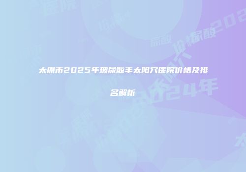 太原市2025年玻尿酸丰太阳穴医院价格及排名解析