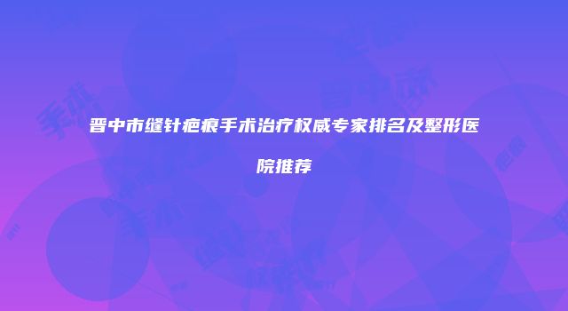 晋中市缝针疤痕手术治疗权威专家排名及整形医院推荐