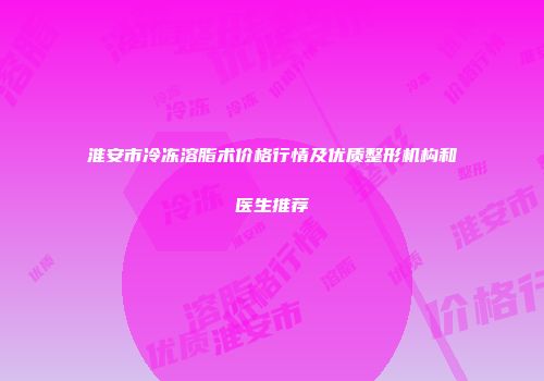 淮安市冷冻溶脂术价格行情及优质整形机构和医生推荐