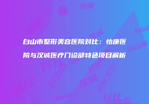 白山市整形美容医院对比：怡康医院与汉诚医疗门诊部特色项目解析