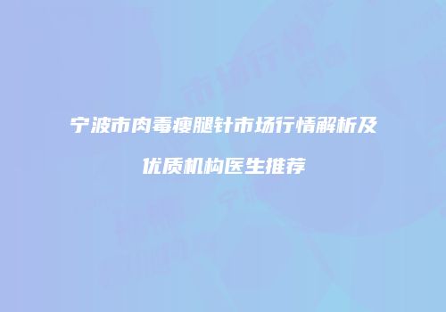 宁波市肉毒瘦腿针市场行情解析及优质机构医生推荐