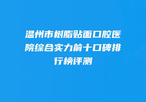 温州市树脂贴面口腔医院综合实力前十口碑排行榜评测