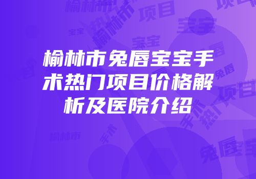 榆林市兔唇宝宝手术热门项目价格解析及医院介绍