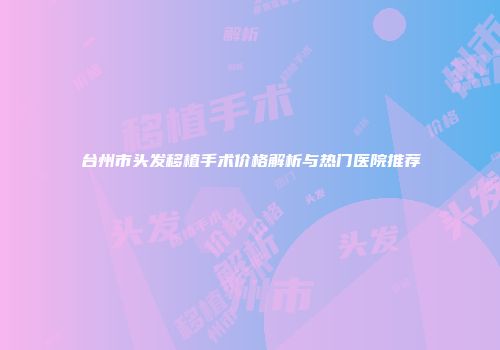 台州市头发移植手术价格解析与热门医院推荐