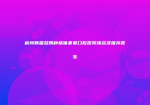 杭州韩国登腾种植体套餐口腔医院排名及推荐医生