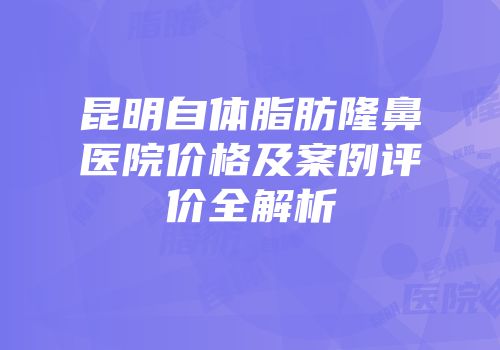 昆明自体脂肪隆鼻医院价格及案例评价全解析