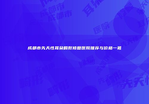 成都市先天性耳朵畸形修复医院推荐与价格一览