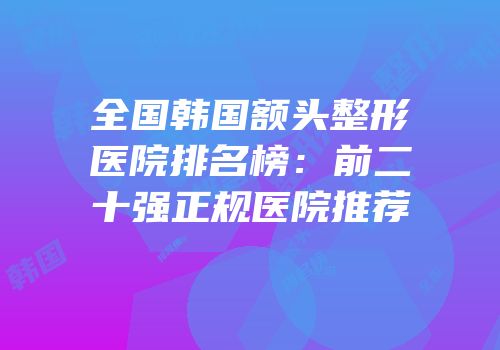 全国韩国额头整形医院排名榜：前二十强正规医院推荐