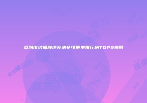 阜阳市玻尿酸填充法令纹医生排行榜TOP5揭晓