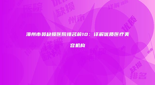 漳州市鼻缺损医院排名前10：详解优质医疗美容机构