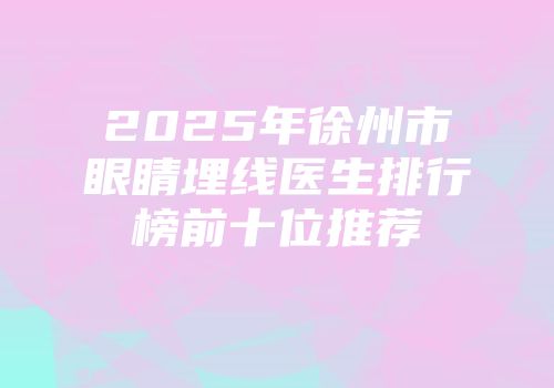 2025年徐州市眼睛埋线医生排行榜前十位推荐