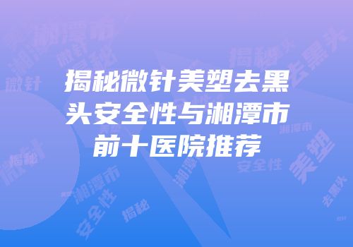 揭秘微针美塑去黑头安全性与湘潭市前十医院推荐