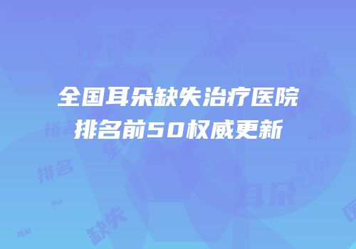 全国耳朵缺失治疗医院排名前50权威更新