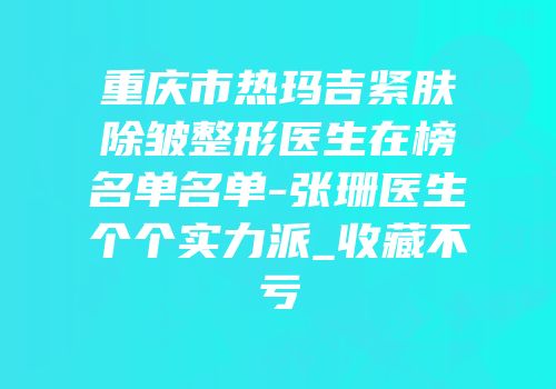 重庆市热玛吉紧肤除皱整形医生在榜名单名单-张珊医生个个实力派_收藏不亏