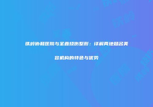 铁岭协和医院与圣鑫烧伤整形：详解两地知名美容机构的特色与优势