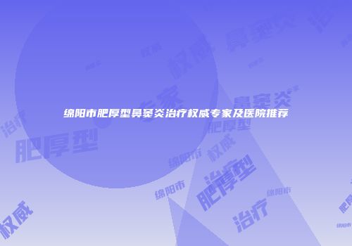 绵阳市肥厚型鼻窦炎治疗权威专家及医院推荐