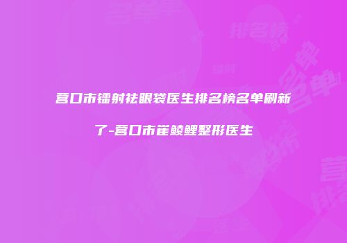 营口市镭射祛眼袋医生排名榜名单刷新了-营口市崔鲮鲤整形医生