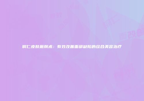 铜仁皮肤磨削术：有效改善面部缺陷的综合美容治疗