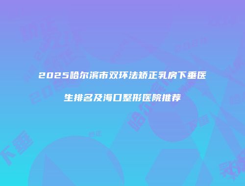 2025哈尔滨市双环法矫正乳房下垂医生排名及海口整形医院推荐