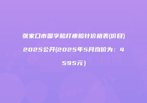 张家口市国字脸打瘦脸针价格表(价目)2025公开(2025年5月均价为：4595元）