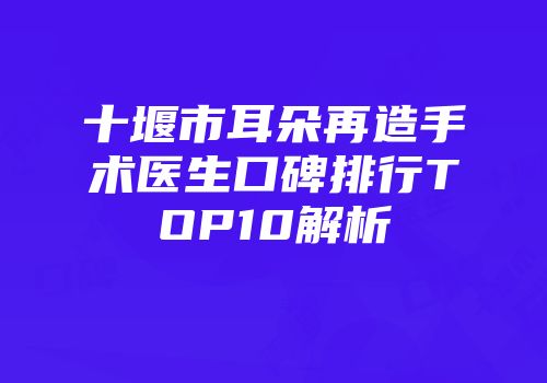 十堰市耳朵再造手术医生口碑排行TOP10解析
