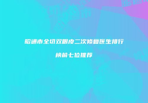 昭通市全切双眼皮二次修复医生排行榜前七位推荐