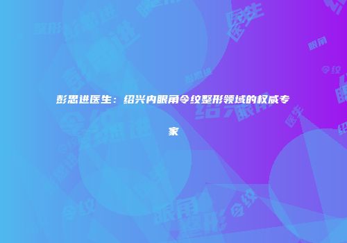 彭思进医生：绍兴内眼角令纹整形领域的权威专家
