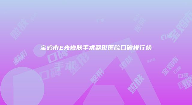 宝鸡市E光嫩肤手术整形医院口碑排行榜