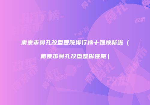 南京市鼻孔改型医院排行榜十强焕新啦（南京市鼻孔改型整形医院）